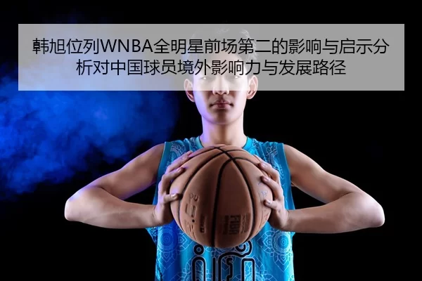 韩旭位列WNBA全明星前场第二的影响与启示分析对中国球员境外影响力与发展路径