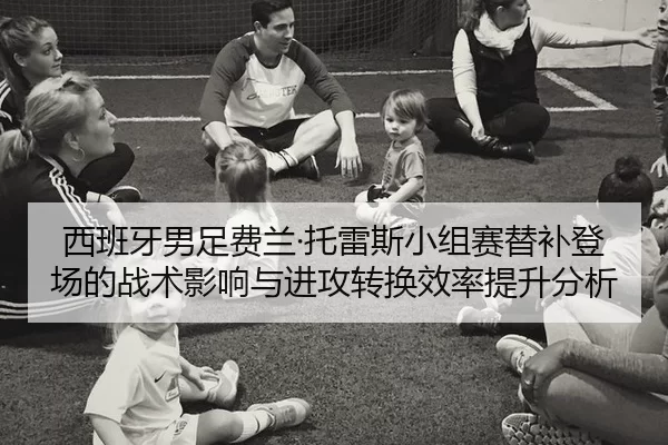 西班牙男足费兰·托雷斯小组赛替补登场的战术影响与进攻转换效率提升分析