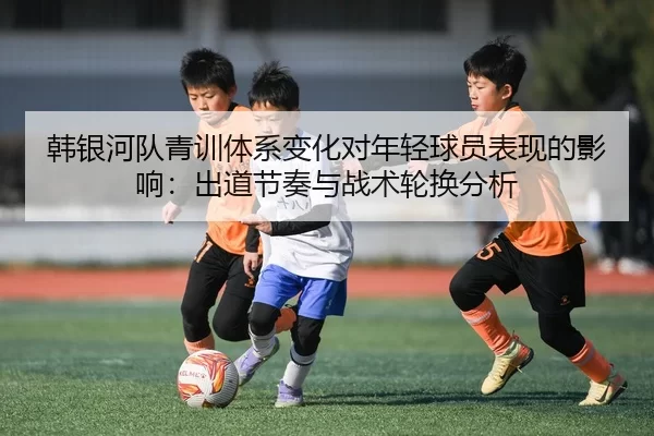 韩银河队青训体系变化对年轻球员表现的影响：出道节奏与战术轮换分析