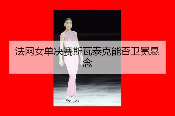 法网女单决赛斯瓦泰克能否卫冕悬念